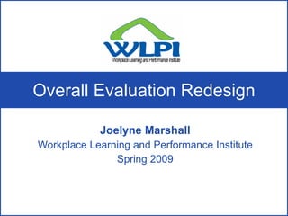Overall Evaluation Redesign Joelyne Marshall Workplace Learning and Performance Institute Spring 2009 