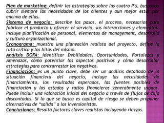 Plan de marketing: definir las estrategias sobre las cuatro P’s, buscando
cubrir siempre las necesidades de los clientes y aun mejor estar por
encima de ellas.
Sistema de negocio: describe los pasos, el proceso, necesarios para
fabricar el producto u ofrecer el servicio, sus interacciones y elementos.
Incluye planificación de personal, elementos de management, desarrollo
y cultura organizacional.
Cronograma: muestra una planeación realista del proyecto, define la
ruta crítica y los hitos del mismo.
Análisis DOFA: identificar Debilidades, Oportunidades, Fortalezas y
Amenazas, cómo potenciar los aspectos positivos y cómo desarrollar
estrategias para contrarrestar los negativos.
Financiación: es un punto clave, debe ser un análisis detallado de la
situación financiera del negocio, incluye las necesidades de
financiamiento, los resultados esperados, las fuentes posibles de
financiación y los estados y ratios financieros generalmente usados.
Puede incluir una valoración inicial del negocio a través de flujos de caja
descontados. Si lo que se busca es capital de riesgo se deben proponer
alternativas de “salida” a los inversionistas.
Conclusiones: Resalta factores claves realistas incluyendo riesgos.
 