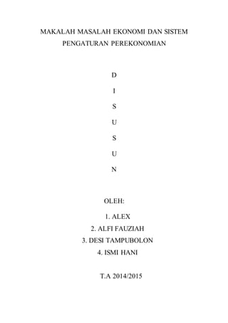 MAKALAH MASALAH EKONOMI DAN SISTEM 
PENGATURAN PEREKONOMIAN 
D 
I 
S 
U 
S 
U 
N 
OLEH: 
1. ALEX 
2. ALFI FAUZIAH 
3. DESI TAMPUBOLON 
4. ISMI HANI 
T.A 2014/2015 
 