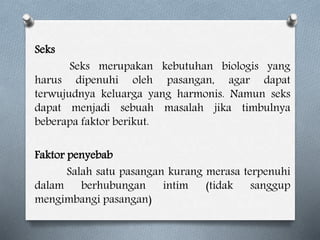 Seks
Seks merupakan kebutuhan biologis yang
harus dipenuhi oleh pasangan, agar dapat
terwujudnya keluarga yang harmonis. Namun seks
dapat menjadi sebuah masalah jika timbulnya
beberapa faktor berikut.
Faktor penyebab
Salah satu pasangan kurang merasa terpenuhi
dalam berhubungan intim (tidak sanggup
mengimbangi pasangan)
 