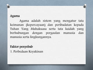 Agama
Agama adalah sistem yang mengatur tata
keimanan (kepercayaan) dan peribadatan kepada
Tuhan Yang Mahakuasa serta tata kaidah yang
berhubungan dengan pergaulan manusia dan
manusia serta lingkungannya.
Faktor penyebab
1. Perbedaan Keyakinan
 