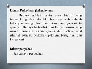 Ragam Perbedaan (kebudayaan)
Budaya adalah suatu cara hidup yang
berkembang dan dimiliki bersama oleh sebuah
kelompok orang dan diwariskan dari generasi ke
generasi. Budaya terbentuk dari banyak unsur yang
rumit, termasuk sistem agama dan politik, adat
istiadat, bahasa, perkakas, pakaian, bangunan, dan
karya seni.
Faktor penyebab
1. Banyaknya perbedaan
 