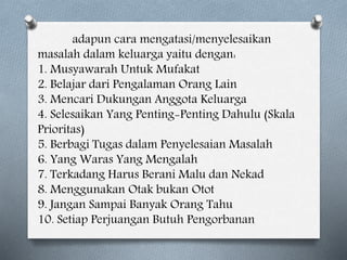 adapun cara mengatasi/menyelesaikan
masalah dalam keluarga yaitu dengan:
1. Musyawarah Untuk Mufakat
2. Belajar dari Pengalaman Orang Lain
3. Mencari Dukungan Anggota Keluarga
4. Selesaikan Yang Penting-Penting Dahulu (Skala
Prioritas)
5. Berbagi Tugas dalam Penyelesaian Masalah
6. Yang Waras Yang Mengalah
7. Terkadang Harus Berani Malu dan Nekad
8. Menggunakan Otak bukan Otot
9. Jangan Sampai Banyak Orang Tahu
10. Setiap Perjuangan Butuh Pengorbanan
 