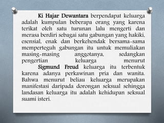 Ki Hajar Dewantara berpendapat keluarga
adalah kumpulan beberapa orang yang karena
terikat oleh satu turunan lalu mengerti dan
merasa berdiri sebagai satu gabungan yang hakiki,
esensial, enak dan berkehendak bersama-sama
memperteguh gabungan itu untuk memuliakan
masing-masing anggotanya, sedangkan
pengertian keluarga menurut
Sigmund Freud keluarga itu terbentuk
karena adanya perkawinan pria dan wanita.
Bahwa menurut beliau keluarga merupakan
manifestasi daripada dorongan seksual sehingga
landasan keluarga itu adalah kehidupan seksual
suami isteri.
 