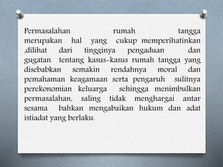 Permasalahan rumah tangga
merupakan hal yang cukup memperihatinkan
,dilihat dari tingginya pengaduan dan
gugatan tentang kasus-kasus rumah tangga yang
disebabkan semakin rendahnya moral dan
pemahaman keagamaan serta pengaruh sulitnya
perekonomian keluarga sehingga menimbulkan
permasalahan, saling tidak menghargai antar
sesama bahkan mengabaikan hukum dan adat
istiadat yang berlaku.
 