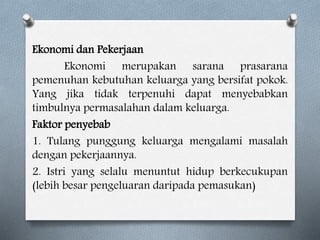 Ekonomi dan Pekerjaan
Ekonomi merupakan sarana prasarana
pemenuhan kebutuhan keluarga yang bersifat pokok.
Yang jika tidak terpenuhi dapat menyebabkan
timbulnya permasalahan dalam keluarga.
Faktor penyebab
1. Tulang punggung keluarga mengalami masalah
dengan pekerjaannya.
2. Istri yang selalu menuntut hidup berkecukupan
(lebih besar pengeluaran daripada pemasukan)
 