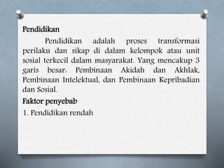 Pendidikan
Pendidikan adalah proses transformasi
perilaku dan sikap di dalam kelompok atau unit
sosial terkecil dalam masyarakat. Yang mencakup 3
garis besar: Pembinaan Akidah dan Akhlak,
Pembinaan Intelektual, dan Pembinaan Kepribadian
dan Sosial.
Faktor penyebab
1. Pendidikan rendah
 