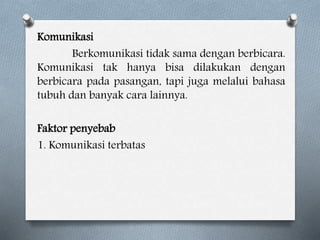 Komunikasi
Berkomunikasi tidak sama dengan berbicara.
Komunikasi tak hanya bisa dilakukan dengan
berbicara pada pasangan, tapi juga melalui bahasa
tubuh dan banyak cara lainnya.
Faktor penyebab
1. Komunikasi terbatas
 