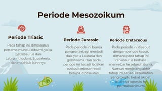 Periode Mesozoikum
Pada tahap ini, dinosaurus
pertama muncul dibumi, yaitu
Lystrosaurus dan
Labryrinthodont, Euparkeria,
dan makhluk lainnnya
Pada periode ini disebut
dengan periode kapur,
dimana pada tahap ini
dinosaurus berhasil
menyebar ke seluruh dunia,
Namun menjelang akhir
tahap ini, terjadi kepunahan
yang begitu hebat akibat
jatuhnya asteroid ke
permukaan bumi
Periode Triasic
Periode Jurassic Periode Cretaceous
Pada periode ini benua
pangea terbagi menjadi
dua, yaitu Laurasia dan
gondwana. Dan pada
periode ini terjadi ledakan
evolusi terbesar reptil
berupa dinosaurus
 