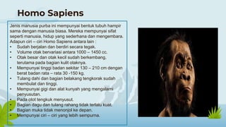 Homo Sapiens
Jenis manusia purba ini mempunyai bentuk tubuh hampir
sama dengan manusia biasa. Mereka mempunyai sifat
seperti manusia, hidup yang sederhana dan mengembara.
Adapun ciri – ciri Homo Sapiens antara lain :
• Sudah berjalan dan berdiri secara tegak.
• Volume otak bervariasi antara 1000 – 1450 cc.
• Otak besar dan otak kecil sudah berkembang,
terutama pada bagian kulit otaknya.
• Mempunyai tinggi badan sekitar 130 – 210 cm dengan
berat badan rata – rata 30 -150 kg.
• Tulang dahi dan bagian belakang tengkorak sudah
membulat dan tinggi.
• Mempunyai gigi dan alat kunyah yang mengalami
penyusutan.
• Pada otot tengkuk menyusut.
• Bagian dagu dan tulang rahang tidak terlalu kuat.
• Bagian muka tidak menonjol ke depan.
• Mempunyai ciri – ciri yang lebih sempurna.
 