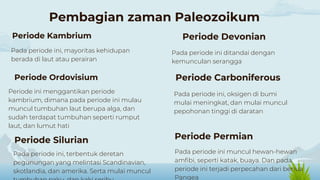 Pada periode ini muncul hewan-hewan
amfibi, seperti katak, buaya. Dan pada
periode ini terjadi perpecahan dari benua
Pangea
Pada periode ini ditandai dengan
kemunculan serangga
Pembagian zaman Paleozoikum
Pada periode ini, mayoritas kehidupan
berada di laut atau perairan
Periode ini menggantikan periode
kambrium, dimana pada periode ini mulau
muncul tumbuhan laut berupa alga, dan
sudah terdapat tumbuhan seperti rumput
laut, dan lumut hati
Pada periode ini, terbentuk deretan
pegunungan yang melintasi Scandinavian,
skotlandia, dan amerika. Serta mulai muncul
Pada periode ini, oksigen di bumi
mulai meningkat, dan mulai muncul
pepohonan tinggi di daratan
Periode Kambrium
Periode Permian
Periode Devonian
Periode Ordovisium
Periode Silurian
Periode Carboniferous
 