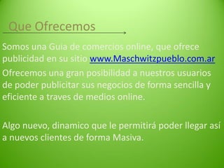 Que Ofrecemos
Somos una Guia de comercios online, que ofrece
publicidad en su sitio www.Maschwitzpueblo.com.ar
Ofrecemos una gran posibilidad a nuestros usuarios
de poder publicitar sus negocios de forma sencilla y
eficiente a traves de medios online.

Algo nuevo, dinamico que le permitirá poder llegar así
a nuevos clientes de forma Masiva.

 