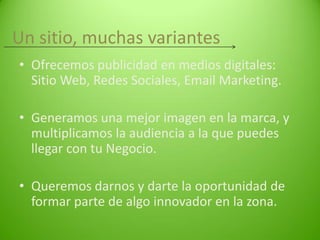 Un sitio, muchas variantes
• Ofrecemos publicidad en medios digitales:
Sitio Web, Redes Sociales, Email Marketing.
• Generamos una mejor imagen en la marca, y
multiplicamos la audiencia a la que puedes
llegar con tu Negocio.
• Queremos darnos y darte la oportunidad de
formar parte de algo innovador en la zona.

 