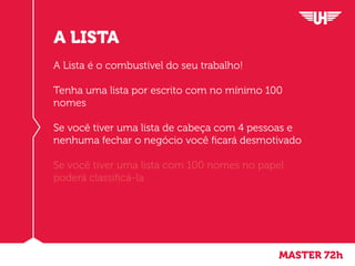 MASTER 72h
A LISTA
A Lista é o combustível do seu trabalho!
Tenha uma lista por escrito com no mínimo 100
nomes
Se você tiver uma lista de cabeça com 4 pessoas e
nenhuma fechar o negócio você ficará desmotivado
Se você tiver uma lista com 100 nomes no papel
poderá classificá-la
 