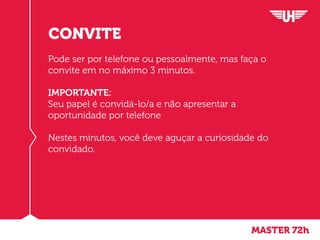 MASTER 72h
CONVITE
Pode ser por telefone ou pessoalmente, mas faça o
convite em no máximo 3 minutos.
IMPORTANTE:
Seu papel é convidá-lo/a e não apresentar a
oportunidade por telefone
Nestes minutos, você deve aguçar a curiosidade do
convidado.
 