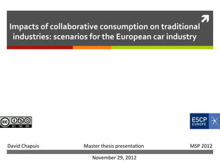 ì	
  
            Impacts	
  of	
  collaborative	
  consumption	
  on	
  traditional	
  
             industries:	
  scenarios	
  for	
  the	
  European	
  car	
  industry	
  




	
  	
  	
  	
  David	
  Chapuis	
  	
  	
  	
  	
  	
  	
  	
  	
  	
  	
  	
  	
  	
  	
  	
  	
  	
  	
  	
  	
  	
  	
  	
  	
  	
  	
  	
  	
  	
  	
  	
  	
  	
  	
  	
  Master	
  thesis	
  presenta1on	
  	
  	
  	
  	
  	
  	
  	
  	
  	
  	
  	
  	
  	
  	
  	
  	
  	
  	
  	
  	
  	
  	
  	
  	
  	
  	
  	
  	
  	
  	
  	
  	
  	
  	
  	
  	
  MSP	
  2012	
  

                                                                                                                                                             November	
  29,	
  2012	
  
 