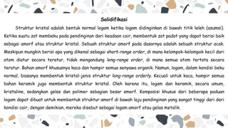 Solidifikasi
Struktur kristal adalah bentuk normal logam ketika logam didinginkan di bawah titik leleh (asumsi).
Ketika suatu zat membeku pada pendinginan dari keadaan cair, membentuk zat padat yang dapat berisi baik
sebagai amorf atau struktur kristal. Sebuah struktur amorf pada dasarnya adalah sebuah struktur acak.
Meskipun mungkin berisi apa yang dikenal sebagai short-range order, di mana kelompok-kelompok kecil dari
atom diatur secara teratur, tidak mengandung long-range order, di mana semua atom tertata secara
teratur. Bahan amorf khususnya kaca dan hampir semua senyawa organik. Namun, logam, dalam kondisi beku
normal, biasanya membentuk kristal-jenis struktur long-range orderly. Kecuali untuk kaca, hampir semua
bahan keramik juga membentuk struktur kristal. Oleh karena itu, logam dan keramik, secara umum,
kristaline, sedangkan gelas dan polimer sebagian besar amorf. Komposisi khusus dari beberapa paduan
logam dapat dibuat untuk membentuk struktur amorf di bawah laju pendinginan yang sangat tinggi dari dari
kondisi cair, dengan demikian, mereka disebut sebagai logam amorf atau gelas metalik.
 