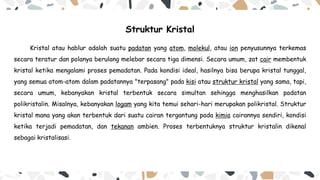 Struktur Kristal
Kristal atau hablur adalah suatu padatan yang atom, molekul, atau ion penyusunnya terkemas
secara teratur dan polanya berulang melebar secara tiga dimensi. Secara umum, zat cair membentuk
kristal ketika mengalami proses pemadatan. Pada kondisi ideal, hasilnya bisa berupa kristal tunggal,
yang semua atom-atom dalam padatannya "terpasang" pada kisi atau struktur kristal yang sama, tapi,
secara umum, kebanyakan kristal terbentuk secara simultan sehingga menghasilkan padatan
polikristalin. Misalnya, kebanyakan logam yang kita temui sehari-hari merupakan polikristal. Struktur
kristal mana yang akan terbentuk dari suatu cairan tergantung pada kimia cairannya sendiri, kondisi
ketika terjadi pemadatan, dan tekanan ambien. Proses terbentuknya struktur kristalin dikenal
sebagai kristalisasi.
 