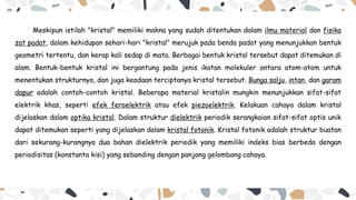 Meskipun istilah "kristal" memiliki makna yang sudah ditentukan dalam ilmu material dan fisika
zat padat, dalam kehidupan sehari-hari "kristal" merujuk pada benda padat yang menunjukkan bentuk
geometri tertentu, dan kerap kali sedap di mata. Berbagai bentuk kristal tersebut dapat ditemukan di
alam. Bentuk-bentuk kristal ini bergantung pada jenis ikatan molekuler antara atom-atom untuk
menentukan strukturnya, dan juga keadaan terciptanya kristal tersebut. Bunga salju, intan, dan garam
dapur adalah contoh-contoh kristal. Beberapa material kristalin mungkin menunjukkan sifat-sifat
elektrik khas, seperti efek feroelektrik atau efek piezoelektrik. Kelakuan cahaya dalam kristal
dijelaskan dalam optika kristal. Dalam struktur dielektrik periodik serangkaian sifat-sifat optis unik
dapat ditemukan seperti yang dijelaskan dalam kristal fotonik. Kristal fotonik adalah struktur buatan
dari sekurang-kurangnya dua bahan dielektrik periodik yang memiliki indeks bias berbeda dengan
periodisitas (konstanta kisi) yang sebanding dengan panjang gelombang cahaya.
 