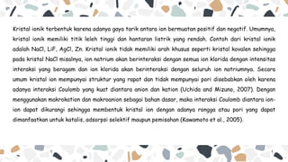 Kristal ionik terbentuk karena adanya gaya tarik antara ion bermuatan positif dan negatif. Umumnya,
kristal ionik memiliki titik leleh tinggi dan hantaran listrik yang rendah. Contoh dari kristal ionik
adalah NaCl, LiF, AgCl, Zn. Kristal ionik tidak memiliki arah khusus seperti kristal kovalen sehingga
pada kristal NaCl misalnya, ion natrium akan berinteraksi dengan semua ion klorida dengan intensitas
interaksi yang beragam dan ion klorida akan berinteraksi dengan seluruh ion natriumnya. Secara
umum kristal ion mempunyai struktur yang rapat dan tidak mempunyai pori disebabkan oleh karena
adanya interaksi Coulomb yang kuat diantara anion dan kation (Uchida and Mizuno, 2007). Dengan
menggunakan makrokation dan makroanion sebagai bahan dasar, maka interaksi Coulomb diantara ion-
ion dapat dikurangi sehingga membentuk kristal ion dengan adanya rongga atau pori yang dapat
dimanfaatkan untuk katalis, adsorpsi selektif maupun pemisahan (Kawamoto et al., 2005).
 