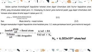 Dalam system kristallografi kepadatan tatanan atom dapat ditentukan oleh factor kepadatan atom
(FKA), yang dirumuskan dalam pers. 1.1. Disamping itu berat jenis material padat juga dapat ditentukan oleh
tatanan atom dalam Kristal seperti dalam pers 1.2.
𝐹𝑃𝐴 =
𝑉𝑜𝑙𝑢𝑚𝑒 𝐴𝑡𝑜𝑚 𝑑𝑎𝑙𝑎𝑚 𝑈𝑛𝑖𝑡 𝑆𝑒𝑙
𝑉𝑜𝑙𝑢𝑚𝑒 𝑈𝑛𝑖𝑡 𝑆𝑒𝑙
(1.1)
Dan Mass density = mass/volume (1.2)
Dengan memasukan tingkat kepadatan atom kedalam pres. 1.2, maka persamaan berat jenis material menjadi:
NA = 6,023x1023 atom/mol
 