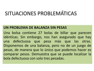SITUACIONES PROBLEMÁTICAS
UN PROBLEMA DE BALANZA SIN PESAS
Una bolsa contiene 27 bolas de billar que parecen
idénticas. Sin embargo, nos han asegurado que hay
una defectuosa que pesa más que las otras.
Disponemos de una balanza, pero no de un juego de
pesas, de manera que lo único que podemos hacer es
comparar pesos. Demuestra que se puede localizar la
bola defectuosa con solo tres pesadas.