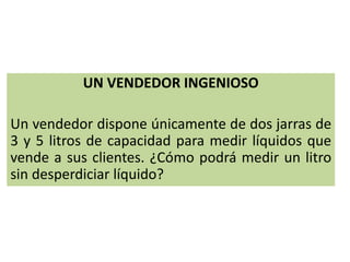 UN VENDEDOR INGENIOSO
Un vendedor dispone únicamente de dos jarras de
3 y 5 litros de capacidad para medir líquidos que
vende a sus clientes. ¿Cómo podrá medir un litro
sin desperdiciar líquido?