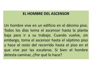 EL HOMBRE DEL ASCENSOR
Un hombre vive en un edificio en el décimo piso.
Todos los días toma el ascensor hasta la planta
baja para ir a su trabajo. Cuando vuelve, sin
embargo, toma el ascensor hasta el séptimo piso
y hace el resto del recorrido hasta el piso en el
que vive por las escaleras. Si bien el hombre
detesta caminar, ¿Por qué lo hace?