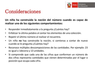Consideraciones 
Un niño ha construido la noción del número cuando es capaz de 
realizar uno de los siguientes comportamientos: 
• Responder inmediatamente a la pregunta ¿Cuántos hay? 
• Enfatizar la última palabra al contar los elementos de una colección. 
• Repetir el último número al realizar el recuentro. 
• Un niño no hay construido la noción, si comienza a contar de nuevo 
cuando se le pregunta ¿Cuántos hay? 
• Reconoce múltiples descomposiciones de las cantidades. Por ejemplo: 23 
es igual a 1decena y 13 unidades. 
• Si comprende que cada una de las cifras que conforman un número de 
dos cifras representa cantidades que vienen determinadas por el lugar o 
posición que ocupa cada cifra. 
 