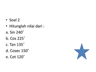 • Soal 2
• Hitunglah nilai dari :
a. Sin 240˚
b. Cos 225˚
c. Tan 135˚
d. Cosec 150˚
e. Cot 120˚
 