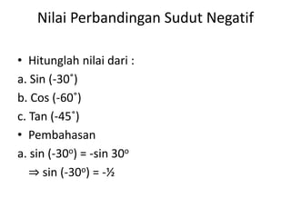 Nilai Perbandingan Sudut Negatif
• Hitunglah nilai dari :
a. Sin (-30˚)
b. Cos (-60˚)
c. Tan (-45˚)
• Pembahasan
a. sin (-30o) = -sin 30o
⇒ sin (-30o) = -½
 