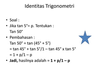 Identitas Trigonometri
• Soal :
• Jika tan 5°= p. Tentukan :
Tan 50°
• Pembahasan :
Tan 50° = tan (45° + 5°)
= tan 45° + tan 5°/1 – tan 45° x tan 5°
= 1 + p/1 – p
• Jadi, hasilnya adalah = 1 + p/1 – p
 