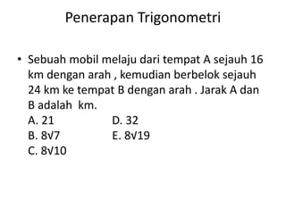 Penerapan Trigonometri
• Sebuah mobil melaju dari tempat A sejauh 16
km dengan arah , kemudian berbelok sejauh
24 km ke tempat B dengan arah . Jarak A dan
B adalah km.
A. 21 D. 32
B. 8√7 E. 8√19
C. 8√10
 