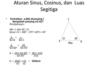Aturan Sinus, Cosinus, dan Luas
Segitiga
• Perhatikan △ABC disamping !
Berapakah panjang sisi AC?
Pembahasan :
AB = c dan AC = b
besar <C = 180° - (75°+ 60°) = 45°
b = c
Sin B Sin C
b = 20
Sin 60° Sin 45°
b = 20 x Sin 60° = 20 x ½√3
Sin 45° ½√2
b = 20√3 x √2 = 10√6cm
√2 √2
 