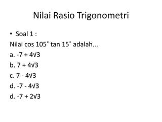 Nilai Rasio Trigonometri
• Soal 1 :
Nilai cos 105˚ tan 15˚ adalah...
a. -7 + 4√3
b. 7 + 4√3
c. 7 - 4√3
d. -7 - 4√3
d. -7 + 2√3
 