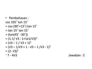 • Pembahasan :
cos 105˚ tan 15˚
= cos (90˚+15˚) tan 15˚
= tan 15˚ tan 15˚
= (tan(45˚ -30˚))
= (1-1/ √3 : 1+1x1/√3)2
= (√3 – 1 / √3 + 1)2
= (√3 – 1/√3 + 1 - √3 – 1 /√3 - 1)2
= (2- √3)2
= 7 - 4√3 Jawaban : C
 