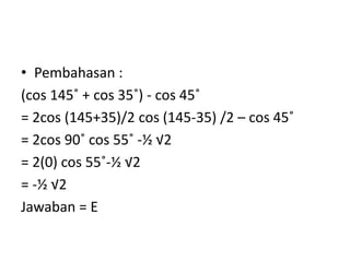 • Pembahasan :
(cos 145˚ + cos 35˚) - cos 45˚
= 2cos (145+35)/2 cos (145-35) /2 – cos 45˚
= 2cos 90˚ cos 55˚ -½ √2
= 2(0) cos 55˚-½ √2
= -½ √2
Jawaban = E
 