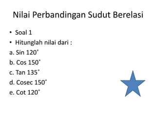 Nilai Perbandingan Sudut Berelasi
• Soal 1
• Hitunglah nilai dari :
a. Sin 120˚
b. Cos 150˚
c. Tan 135˚
d. Cosec 150˚
e. Cot 120˚
 