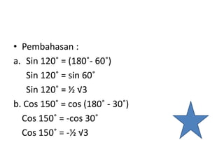 • Pembahasan :
a. Sin 120˚ = (180˚- 60˚)
Sin 120˚ = sin 60˚
Sin 120˚ = ½ √3
b. Cos 150˚ = cos (180˚ - 30˚)
Cos 150˚ = -cos 30˚
Cos 150˚ = -½ √3
 