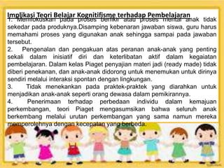 Implikasi Teori Belajar Kognitifisme terhadap Pembelajaran
1. Memfokuskan pada proses berfikir atau proses mental anak tidak
sekedar pada produknya.Disamping kebenaran jawaban siswa, guru harus
memahami proses yang digunakan anak sehingga sampai pada jawaban
tersebut.
2. Pengenalan dan pengakuan atas peranan anak-anak yang penting
sekali dalam inisiatif diri dan keterlibatan aktif dalam kegaiatan
pembelajaran. Dalam kelas Piaget penyajian materi jadi (ready made) tidak
diberi penekanan, dan anak-anak didorong untuk menemukan untuk dirinya
sendiri melalui interaksi spontan dengan lingkungan.
3. Tidak menekankan pada praktek-praktek yang diarahkan untuk
menjadikan anak-anak seperti orang dewasa dalam pemikirannya.
4. Penerimaan terhadap perbedaan individu dalam kemajuan
perkembangan, teori Piaget mengasumsikan bahwa seluruh anak
berkembang melalui urutan perkembangan yang sama namun mereka
memperolehnya dengan kecepatan yang berbeda.
 