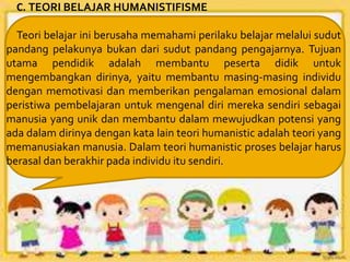 C. TEORI BELAJAR HUMANISTIFISME
Teori belajar ini berusaha memahami perilaku belajar melalui sudut
pandang pelakunya bukan dari sudut pandang pengajarnya. Tujuan
utama pendidik adalah membantu peserta didik untuk
mengembangkan dirinya, yaitu membantu masing-masing individu
dengan memotivasi dan memberikan pengalaman emosional dalam
peristiwa pembelajaran untuk mengenal diri mereka sendiri sebagai
manusia yang unik dan membantu dalam mewujudkan potensi yang
ada dalam dirinya dengan kata lain teori humanistic adalah teori yang
memanusiakan manusia. Dalam teori humanistic proses belajar harus
berasal dan berakhir pada individu itu sendiri.
 