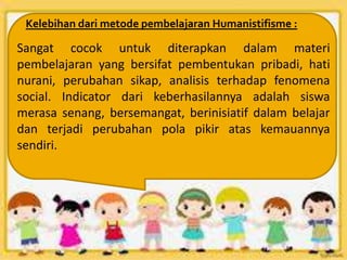 Kelebihan dari metode pembelajaran Humanistifisme :
Sangat cocok untuk diterapkan dalam materi
pembelajaran yang bersifat pembentukan pribadi, hati
nurani, perubahan sikap, analisis terhadap fenomena
social. Indicator dari keberhasilannya adalah siswa
merasa senang, bersemangat, berinisiatif dalam belajar
dan terjadi perubahan pola pikir atas kemauannya
sendiri.
 