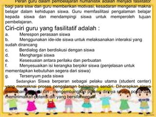 Peran guru dalam pembelajaran humanistik adalah menjadi fasilitator
bagi para sisw dan guru memberikan motivasi, kesadaran mengenai makna
belajar dalam kehidupan siswa. Guru memfasilitasi pengalaman belajar
kepada siswa dan mendampingi siswa untuk memperoleh tujuan
pembelajaran.
Ciri-ciri guru yang fasilitatif adalah :
a. Merespon perasaan siswa
b. Menggunakan ide-ide siswa untuk melaksanakan interaksi yang
sudah dirancang
c. Berdialog dan berdiskusi dengan siswa
d. Menghargai siswa
e. Kesesuaian antara perilaku dan perbuatan
f. Menyesuaikan isi kerangka berpikir siswa (penjelasan untuk
mementapkan kebutuhan segera dari siswa)
g. Tersenyum pada siswa
Sedangkan Siswa berperan sebagai pelaku utama (student center)
yang memaknai proses pengalaman belajarnya sendiri. Diharapkan siswa
memahami potensi diri , mengembangkan potensi dirinya secara positif dan
meminimalkan potensi diri yang bersifat negatif.
 