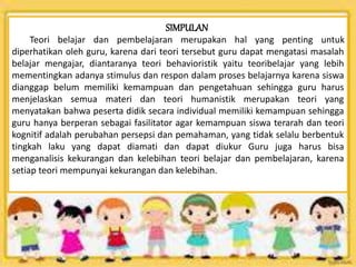 SIMPULAN
Teori belajar dan pembelajaran merupakan hal yang penting untuk
diperhatikan oleh guru, karena dari teori tersebut guru dapat mengatasi masalah
belajar mengajar, diantaranya teori behavioristik yaitu teoribelajar yang lebih
mementingkan adanya stimulus dan respon dalam proses belajarnya karena siswa
dianggap belum memiliki kemampuan dan pengetahuan sehingga guru harus
menjelaskan semua materi dan teori humanistik merupakan teori yang
menyatakan bahwa peserta didik secara individual memiliki kemampuan sehingga
guru hanya berperan sebagai fasilitator agar kemampuan siswa terarah dan teori
kognitif adalah perubahan persepsi dan pemahaman, yang tidak selalu berbentuk
tingkah laku yang dapat diamati dan dapat diukur Guru juga harus bisa
menganalisis kekurangan dan kelebihan teori belajar dan pembelajaran, karena
setiap teori mempunyai kekurangan dan kelebihan.
 