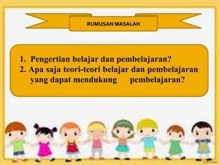 RUMUSAN MASALAH
1. Pengertian belajar dan pembelajaran?
2. Apa saja teori-teori belajar dan pembelajaran
yang dapat mendukung pembelajaran?
 