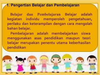 Belajar dan Pembelajaran Belajar adalah
kegiatan individu memperoleh pengetahuan,
perilaku dan keterampilan dengan cara mengolah
bahan belajar.
Pembelajaran adalah membelajarkan siswa
menggunakan asas pendidikan maupun teori
belajar merupakan penentu utama keberhasilan
pendidikan
1. Pengertian Belajar dan Pembelajaran
 
