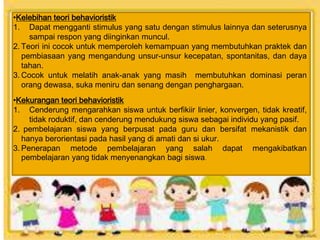 •Kelebihan teori behavioristik
1. Dapat mengganti stimulus yang satu dengan stimulus lainnya dan seterusnya
sampai respon yang diinginkan muncul.
2. Teori ini cocok untuk memperoleh kemampuan yang membutuhkan praktek dan
pembiasaan yang mengandung unsur-unsur kecepatan, spontanitas, dan daya
tahan.
3. Cocok untuk melatih anak-anak yang masih membutuhkan dominasi peran
orang dewasa, suka meniru dan senang dengan penghargaan.
•Kekurangan teori behavioristik
1. Cenderung mengarahkan siswa untuk berfikiir linier, konvergen, tidak kreatif,
tidak roduktif, dan cenderung mendukung siswa sebagai individu yang pasif.
2. pembelajaran siswa yang berpusat pada guru dan bersifat mekanistik dan
hanya berorientasi pada hasil yang di amati dan si ukur.
3. Penerapan metode pembelajaran yang salah dapat mengakibatkan
pembelajaran yang tidak menyenangkan bagi siswa.
 