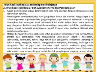 ImplikasiTeori Belajar terhadap Pembelajaran
A. ImplikasiTeori Belajar Behaviorisme terhadap Pembelajaran
1. Tujuan pembelajaran dibagi dalam bagian kecil yang ditandai dengan pencapaian suatu
ketrampilan tertentu.
2. Pembelajaran berorientasi pada hasil yang dapat diukur dan diamati. Pengulangan dan
latihan digunakan supaya perilaku yang diinginkan dapat menjadi kebiasaan. Hasil yang
diharapkan dari penerapan teori behavioristik ini adalah tebentuknya suatu perilaku
yang diinginkan. Perilaku yang diinginkan mendapat penguatan positif dan perilaku yang
kurang sesuai mendapat penghargaan negatif. Evaluasi atau penilaian didasari atas
perilaku yang tampak.
3. Metode behavioristik ini sangat cocok untuk perolehan kemampaun yang membuthkan
praktek dan pembiasaan yang mengandung unsur-unsur seperti : Kecepatan,
spontanitas, kelenturan, reflek, daya tahan dan sebagainya, contohnya: percakapan
bahasa asing, mengetik, menari, menggunakan komputer, berenang, olahraga dan
sebagainya. Teori ini juga cocok diterapkan untuk melatih anak-anak yang masih
membutuhkan dominansi peran orang dewasa, suka mengulangi dan harus dibiasakan,
suka meniru dan senang dengan bentuk-bentuk penghargaan langsung seperti diberi
permen atau pujian.
 