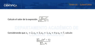 Calcule el valor de la expresión
∑𝑥=1
5 𝑥3
∑𝑥=1
4 2𝑥−1
Considerando que 𝑥1 = 2, 𝑥2 = 3, 𝑥3 = 1, 𝑥4 = 4 y 𝑥5 = 7, calcule:
∑𝑛=1
5
(𝑛2
− 1)
∑𝑖=1
4
𝑥𝑖
TEMA 01 – SUMATORIA
 