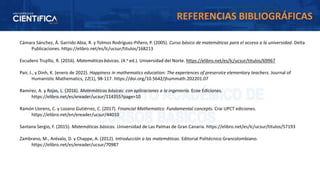 Cámara Sánchez, Á. Garrido Abia, R. y Tolmos Rodríguez-Piñero, P. (2005). Curso básico de matemáticas para el acceso a la universidad. Delta
Publicaciones. https://elibro.net/es/lc/ucsur/titulos/168213
Escudero Trujillo, R. (2016). Matemáticasbásicas. (4.a ed.). Universidad del Norte. https://elibro.net/es/lc/ucsur/titulos/69967
Pair, J., y Dinh, K. (enero de 2022). Happiness in mathematics education: The experiences of preservice elementary teachers. Journal of
Humanistic Mathematics, 12(1), 98-117. https://doi.org/10.5642/jhummath.202201.07
Ramírez, A. y Rojas, L. (2016). Matemáticas básicas: con aplicaciones a la ingeniería. Ecoe Ediciones.
https://elibro.net/es/ereader/ucsur/114355?page=10
Ramón Llorens, C. y Lozano Gutiérrez, C. (2017). Financial Mathematics: Fundamental concepts. Crai UPCT ediciones.
https://elibro.net/en/ereader/ucsur/44010
Santana Sergio, F. (2015). Matemáticas básicas. Universidad de Las Palmas de Gran Canaria. https://elibro.net/es/lc/ucsur/titulos/57193
Zambrano, M., Arévalo, D. y Chappe, A. (2012). Introducción a las matemáticas. Editorial Politécnico Grancolombiano.
https://elibro.net/es/ereader/ucsur/70987
REFERENCIAS BIBLIOGRÁFICAS
 